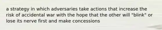 a strategy in which adversaries take actions that increase the risk of accidental war with the hope that the other will "blink" or lose its nerve first and make concessions