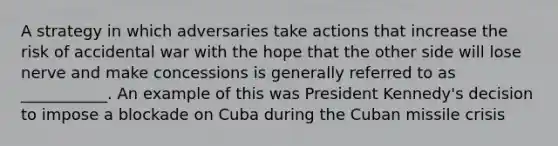 A strategy in which adversaries take actions that increase the risk of accidental war with the hope that the other side will lose nerve and make concessions is generally referred to as ___________. An example of this was President Kennedy's decision to impose a blockade on Cuba during the Cuban missile crisis