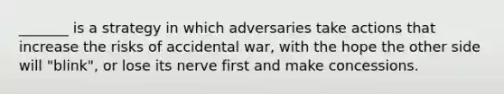 _______ is a strategy in which adversaries take actions that increase the risks of accidental war, with the hope the other side will "blink", or lose its nerve first and make concessions.