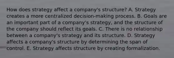 How does strategy affect a​ company's structure? A. Strategy creates a more centralized​ decision-making process. B. Goals are an important part of a​ company's strategy, and the structure of the company should reflect its goals. C. There is no relationship between a​ company's strategy and its structure. D. Strategy affects a​ company's structure by determining the span of control. E. Strategy affects structure by creating formalization.