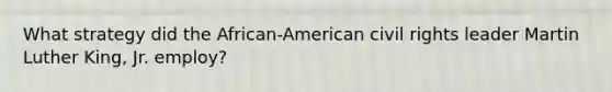 What strategy did the African-American civil rights leader Martin Luther King, Jr. employ?