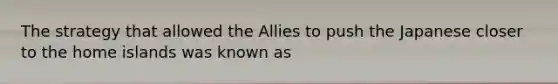 The strategy that allowed the Allies to push the Japanese closer to the home islands was known as