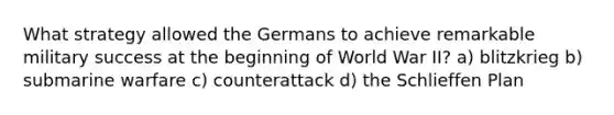 What strategy allowed the Germans to achieve remarkable military success at the beginning of World War II? a) blitzkrieg b) submarine warfare c) counterattack d) the Schlieffen Plan