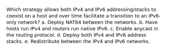 Which strategy allows both IPv4 and IPv6 addressing/stacks to coexist on a host and over time facilitate a transition to an IPv6-only network? a. Deploy NAT64 between the networks. b. Have hosts run IPv4 and routers run native IPv6. c. Enable anycast in the routing protocol. d. Deploy both IPv4 and IPv6 address stacks. e. Redistribute between the IPv4 and IPv6 networks.