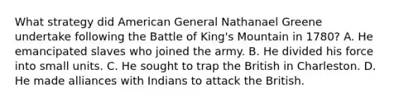 What strategy did American General Nathanael Greene undertake following the Battle of King's Mountain in 1780? A. He emancipated slaves who joined the army. B. He divided his force into small units. C. He sought to trap the British in Charleston. D. He made alliances with Indians to attack the British.