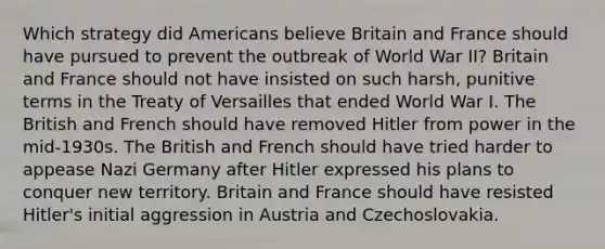 Which strategy did Americans believe Britain and France should have pursued to prevent the outbreak of World War II? Britain and France should not have insisted on such harsh, punitive terms in the Treaty of Versailles that ended World War I. The British and French should have removed Hitler from power in the mid-1930s. The British and French should have tried harder to appease Nazi Germany after Hitler expressed his plans to conquer new territory. Britain and France should have resisted Hitler's initial aggression in Austria and Czechoslovakia.