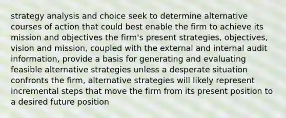 strategy analysis and choice seek to determine alternative courses of action that could best enable the firm to achieve its mission and objectives the firm's present strategies, objectives, vision and mission, coupled with the external and internal audit information, provide a basis for generating and evaluating feasible alternative strategies unless a desperate situation confronts the firm, alternative strategies will likely represent incremental steps that move the firm from its present position to a desired future position