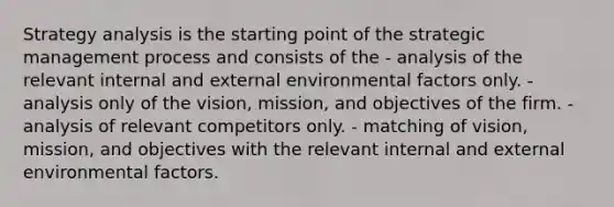 Strategy analysis is the starting point of the strategic management process and consists of the - analysis of the relevant internal and external environmental factors only. - analysis only of the vision, mission, and objectives of the firm. - analysis of relevant competitors only. - matching of vision, mission, and objectives with the relevant internal and external environmental factors.