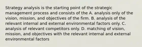 Strategy analysis is the starting point of the strategic management process and consists of the A. analysis only of the vision, mission, and objectives of the firm. B. analysis of the relevant internal and external environmental factors only. C. analysis of relevant competitors only. D. matching of vision, mission, and objectives with the relevant internal and external environmental factors