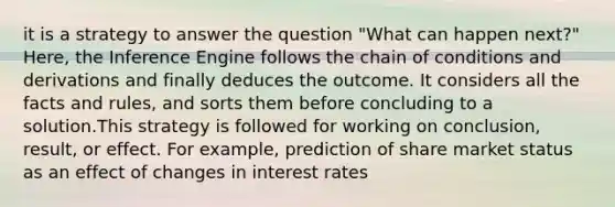 it is a strategy to answer the question "What can happen next?" Here, the Inference Engine follows the chain of conditions and derivations and finally deduces the outcome. It considers all the facts and rules, and sorts them before concluding to a solution.This strategy is followed for working on conclusion, result, or effect. For example, prediction of share market status as an effect of changes in interest rates