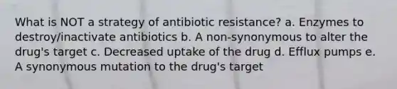 What is NOT a strategy of antibiotic resistance? a. Enzymes to destroy/inactivate antibiotics b. A non-synonymous to alter the drug's target c. Decreased uptake of the drug d. Efflux pumps e. A synonymous mutation to the drug's target