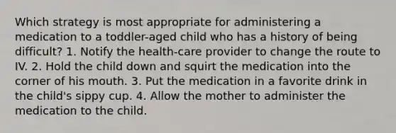 Which strategy is most appropriate for administering a medication to a toddler-aged child who has a history of being difficult? 1. Notify the health-care provider to change the route to IV. 2. Hold the child down and squirt the medication into the corner of his mouth. 3. Put the medication in a favorite drink in the child's sippy cup. 4. Allow the mother to administer the medication to the child.