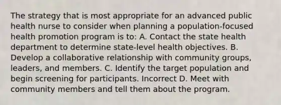 The strategy that is most appropriate for an advanced public health nurse to consider when planning a population-focused health promotion program is to: A. Contact the state health department to determine state-level health objectives. B. Develop a collaborative relationship with community groups, leaders, and members. C. Identify the target population and begin screening for participants. Incorrect D. Meet with community members and tell them about the program.