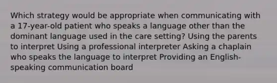 Which strategy would be appropriate when communicating with a 17-year-old patient who speaks a language other than the dominant language used in the care setting? Using the parents to interpret Using a professional interpreter Asking a chaplain who speaks the language to interpret Providing an English-speaking communication board