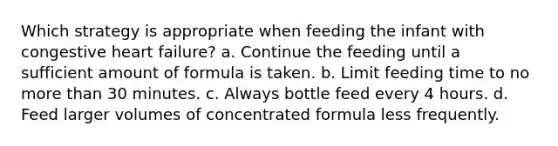 Which strategy is appropriate when feeding the infant with congestive heart failure? a. Continue the feeding until a sufficient amount of formula is taken. b. Limit feeding time to no more than 30 minutes. c. Always bottle feed every 4 hours. d. Feed larger volumes of concentrated formula less frequently.