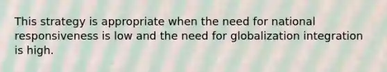 This strategy is appropriate when the need for national responsiveness is low and the need for globalization integration is high.