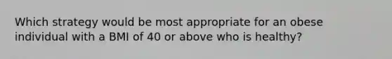 Which strategy would be most appropriate for an obese individual with a BMI of 40 or above who is healthy?​