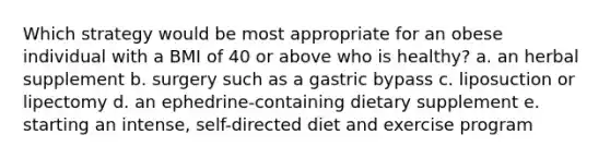 Which strategy would be most appropriate for an obese individual with a BMI of 40 or above who is healthy? ​a. an herbal supplement ​b. surgery such as a gastric bypass ​c. liposuction or lipectomy ​d. an ephedrine-containing dietary supplement ​e. starting an intense, self-directed diet and exercise program