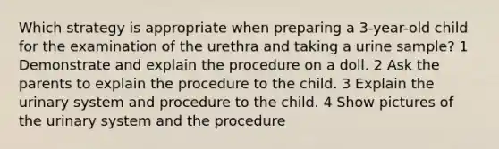 Which strategy is appropriate when preparing a 3-year-old child for the examination of the urethra and taking a urine sample? 1 Demonstrate and explain the procedure on a doll. 2 Ask the parents to explain the procedure to the child. 3 Explain the urinary system and procedure to the child. 4 Show pictures of the urinary system and the procedure