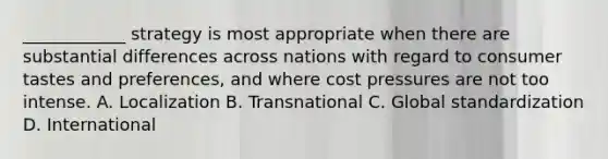 ____________ strategy is most appropriate when there are substantial differences across nations with regard to consumer tastes and preferences, and where cost pressures are not too intense. A. Localization B. Transnational C. Global standardization D. International