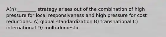 A(n) ________ strategy arises out of the combination of high pressure for local responsiveness and high pressure for cost reductions. A) global-standardization B) transnational C) international D) multi-domestic