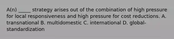 A(n) _____ strategy arises out of the combination of high pressure for local responsiveness and high pressure for cost reductions. A. transnational B. multidomestic C. international D. global-standardization