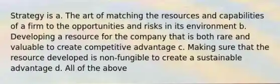 ​Strategy is a. ​The art of matching the resources and capabilities of a firm to the opportunities and risks in its environment b. ​Developing a resource for the company that is both rare and valuable to create competitive advantage c. ​Making sure that the resource developed is non-fungible to create a sustainable advantage d. ​All of the above