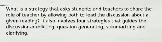 What is a strategy that asks students and teachers to share the role of teacher by allowing both to lead the discussion about a given reading? It also involves four strategies that guides the discussion-predicting, question generating, summarizing and clarifying.