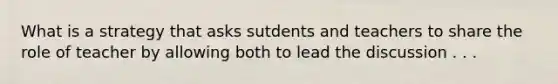 What is a strategy that asks sutdents and teachers to share the role of teacher by allowing both to lead the discussion . . .