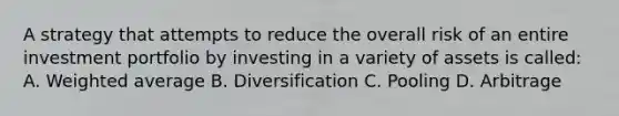 A strategy that attempts to reduce the overall risk of an entire investment portfolio by investing in a variety of assets is called: A. Weighted average B. Diversification C. Pooling D. Arbitrage