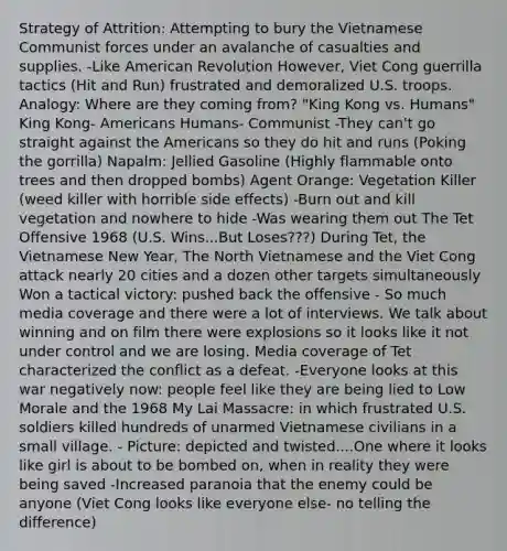 Strategy of Attrition: Attempting to bury the Vietnamese Communist forces under an avalanche of casualties and supplies. -Like American Revolution However, Viet Cong guerrilla tactics (Hit and Run) frustrated and demoralized U.S. troops. Analogy: Where are they coming from? "King Kong vs. Humans" King Kong- Americans Humans- Communist -They can't go straight against the Americans so they do hit and runs (Poking the gorrilla) Napalm: Jellied Gasoline (Highly flammable onto trees and then dropped bombs) Agent Orange: Vegetation Killer (weed killer with horrible side effects) -Burn out and kill vegetation and nowhere to hide -Was wearing them out The Tet Offensive 1968 (U.S. Wins...But Loses???) During Tet, the Vietnamese New Year, The North Vietnamese and the Viet Cong attack nearly 20 cities and a dozen other targets simultaneously Won a tactical victory: pushed back the offensive - So much media coverage and there were a lot of interviews. We talk about winning and on film there were explosions so it looks like it not under control and we are losing. Media coverage of Tet characterized the conflict as a defeat. -Everyone looks at this war negatively now: people feel like they are being lied to Low Morale and the 1968 My Lai Massacre: in which frustrated U.S. soldiers killed hundreds of unarmed Vietnamese civilians in a small village. - Picture: depicted and twisted....One where it looks like girl is about to be bombed on, when in reality they were being saved -Increased paranoia that the enemy could be anyone (Viet Cong looks like everyone else- no telling the difference)