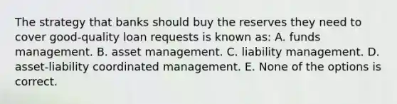 The strategy that banks should buy the reserves they need to cover good-quality loan requests is known as: A. funds management. B. asset management. C. liability management. D. asset-liability coordinated management. E. None of the options is correct.