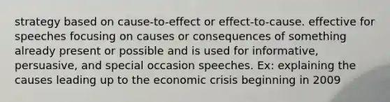 strategy based on cause-to-effect or effect-to-cause. effective for speeches focusing on causes or consequences of something already present or possible and is used for informative, persuasive, and special occasion speeches. Ex: explaining the causes leading up to the economic crisis beginning in 2009