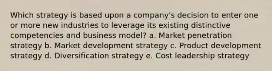 Which strategy is based upon a company's decision to enter one or more new industries to leverage its existing distinctive competencies and business model? a. Market penetration strategy b. Market development strategy c. Product development strategy d. Diversification strategy e. Cost leadership strategy