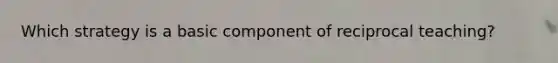 Which strategy is a basic component of reciprocal teaching?