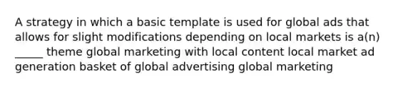 A strategy in which a basic template is used for global ads that allows for slight modifications depending on local markets is a(n) _____ theme global marketing with local content local market ad generation basket of global advertising global marketing