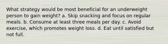 What strategy would be most beneficial for an underweight person to gain weight?​ a. ​Skip snacking and focus on regular meals. b. ​Consume at least three meals per day. c. ​Avoid exercise, which promotes weight loss. d. ​Eat until satisfied but not full.