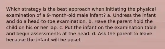 Which strategy is the best approach when initiating the physical examination of a 9-month-old male infant? a. Undress the infant and do a head-to-toe examination. b. Have the parent hold the child on his or her lap. c. Put the infant on the examination table and begin assessments at the head. d. Ask the parent to leave because the infant will be upset.