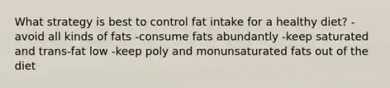 What strategy is best to control fat intake for a healthy diet? -avoid all kinds of fats -consume fats abundantly -keep saturated and trans-fat low -keep poly and monunsaturated fats out of the diet