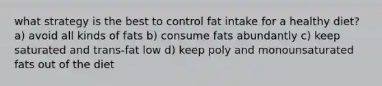 what strategy is the best to control fat intake for a healthy diet? a) avoid all kinds of fats b) consume fats abundantly c) keep saturated and trans-fat low d) keep poly and monounsaturated fats out of the diet