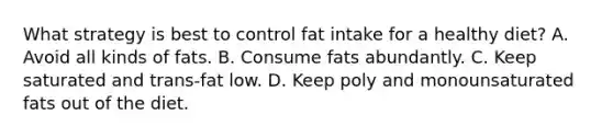 What strategy is best to control fat intake for a healthy diet? A. Avoid all kinds of fats. B. Consume fats abundantly. C. Keep saturated and trans-fat low. D. Keep poly and monounsaturated fats out of the diet.