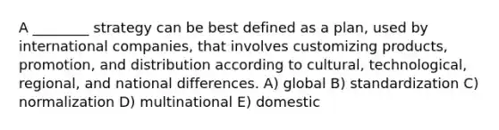 A ________ strategy can be best defined as a plan, used by international companies, that involves customizing products, promotion, and distribution according to cultural, technological, regional, and national differences. A) global B) standardization C) normalization D) multinational E) domestic