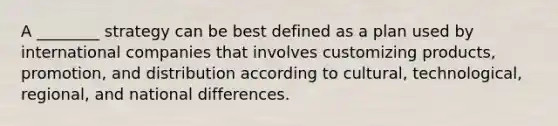 A ________ strategy can be best defined as a plan used by international companies that involves customizing products, promotion, and distribution according to cultural, technological, regional, and national differences.