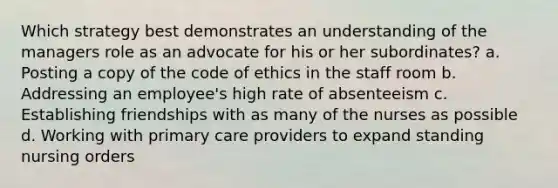 Which strategy best demonstrates an understanding of the managers role as an advocate for his or her subordinates? a. Posting a copy of the code of ethics in the staff room b. Addressing an employee's high rate of absenteeism c. Establishing friendships with as many of the nurses as possible d. Working with primary care providers to expand standing nursing orders