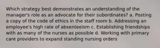 Which strategy best demonstrates an understanding of the manager's role as an advocate for their subordinates? a. Posting a copy of the code of ethics in the staff room b. Addressing an employee's high rate of absenteeism c. Establishing friendships with as many of the nurses as possible d. Working with primary care providers to expand standing nursing orders