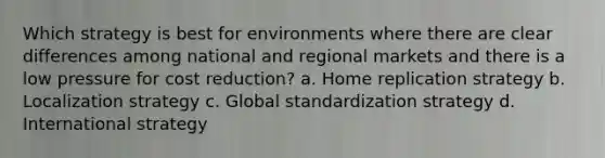 Which strategy is best for environments where there are clear differences among national and regional markets and there is a low pressure for cost reduction? a. Home replication strategy b. Localization strategy c. Global standardization strategy d. International strategy