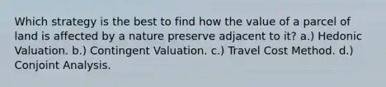 Which strategy is the best to find how the value of a parcel of land is affected by a nature preserve adjacent to it? a.) Hedonic Valuation. b.) Contingent Valuation. c.) Travel Cost Method. d.) Conjoint Analysis.