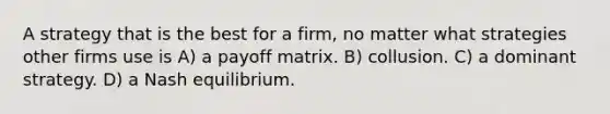 A strategy that is the best for a firm, no matter what strategies other firms use is A) a payoff matrix. B) collusion. C) a dominant strategy. D) a Nash equilibrium.