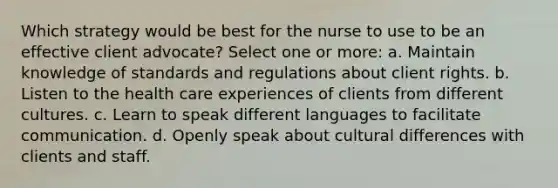 Which strategy would be best for the nurse to use to be an effective client advocate? Select one or more: a. Maintain knowledge of standards and regulations about client rights. b. Listen to the health care experiences of clients from different cultures. c. Learn to speak different languages to facilitate communication. d. Openly speak about cultural differences with clients and staff.