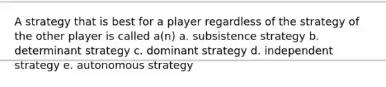 A strategy that is best for a player regardless of the strategy of the other player is called a(n) a. subsistence strategy b. determinant strategy c. dominant strategy d. independent strategy e. autonomous strategy